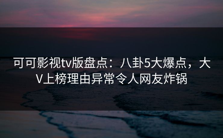 可可影视tv版盘点：八卦5大爆点，大V上榜理由异常令人网友炸锅