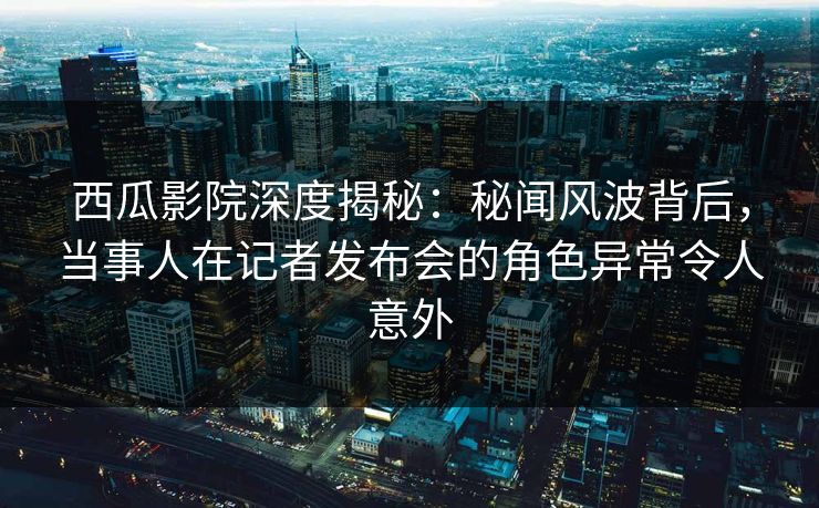 西瓜影院深度揭秘：秘闻风波背后，当事人在记者发布会的角色异常令人意外