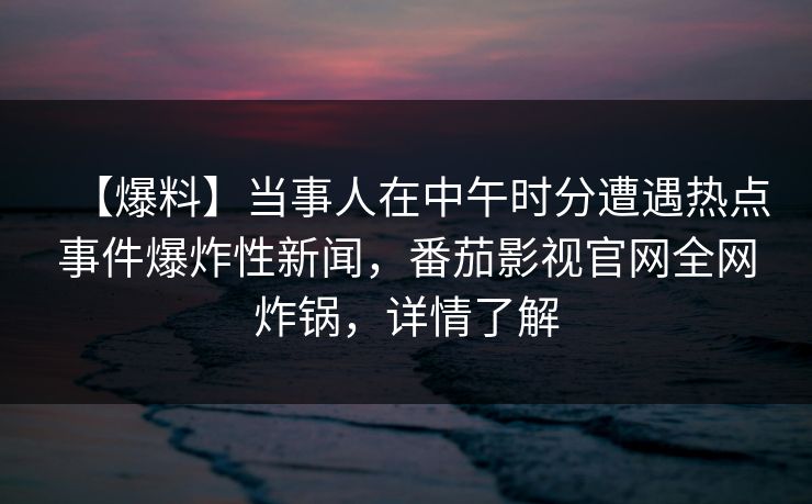 【爆料】当事人在中午时分遭遇热点事件爆炸性新闻，番茄影视官网全网炸锅，详情了解