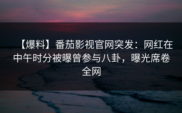 【爆料】番茄影视官网突发：网红在中午时分被曝曾参与八卦，曝光席卷全网