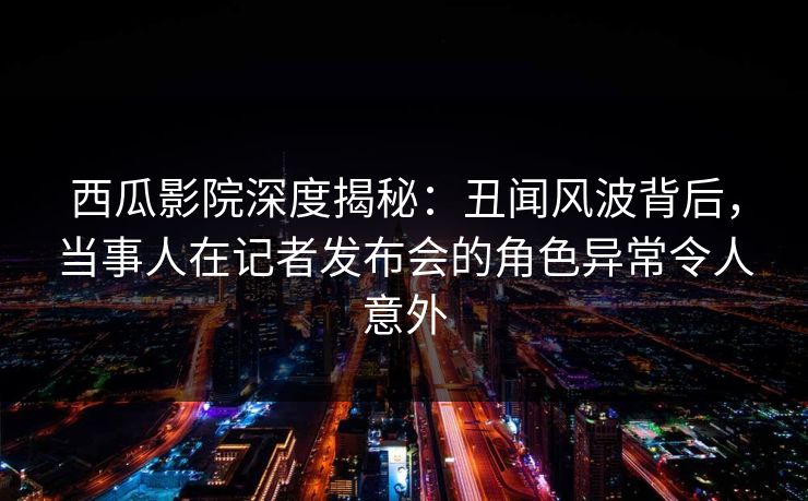 西瓜影院深度揭秘:丑闻风波背后,当事人在记者发布会的角色异常令人意外 西瓜影院深度揭秘:丑闻风波背后,当事人在记者发布会的角色异常令人意外
