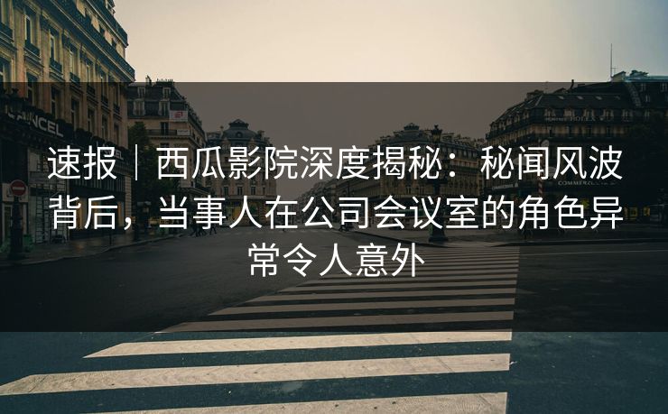 速报｜西瓜影院深度揭秘：秘闻风波背后，当事人在公司会议室的角色异常令人意外