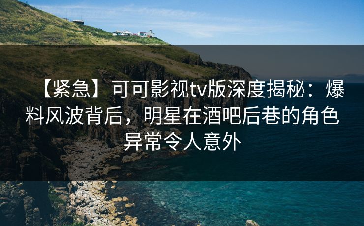 【紧急】可可影视tv版深度揭秘：爆料风波背后，明星在酒吧后巷的角色异常令人意外