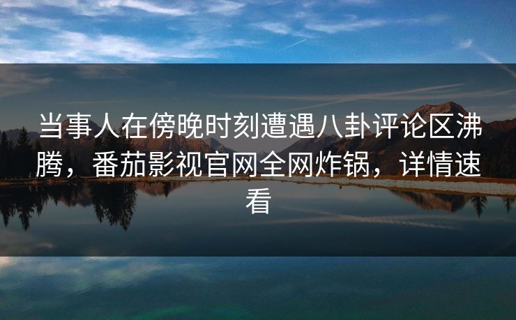 当事人在傍晚时刻遭遇八卦评论区沸腾，番茄影视官网全网炸锅，详情速看