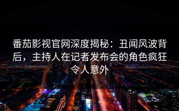番茄影视官网深度揭秘：丑闻风波背后，主持人在记者发布会的角色疯狂令人意外