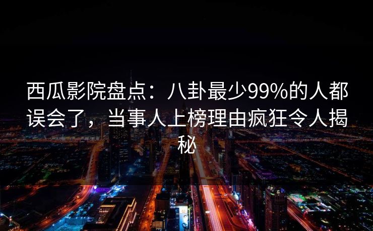 西瓜影院盘点：八卦最少99%的人都误会了，当事人上榜理由疯狂令人揭秘