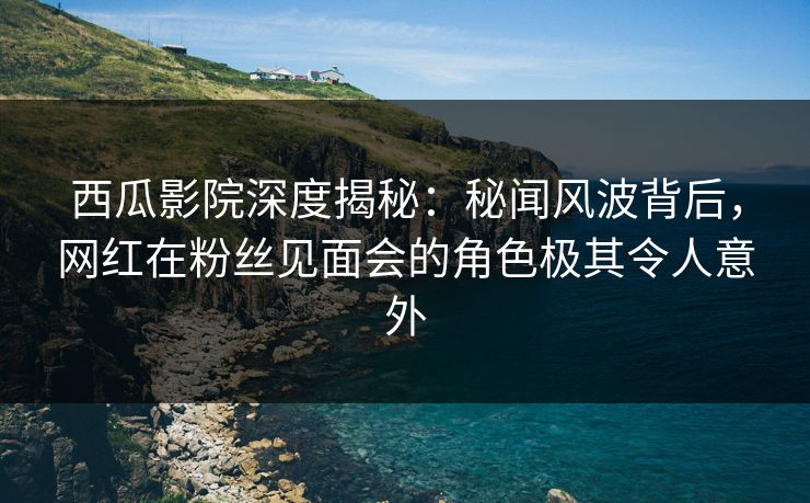 西瓜影院深度揭秘：秘闻风波背后，网红在粉丝见面会的角色极其令人意外