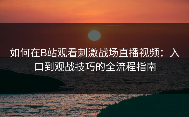 如何在B站观看刺激战场直播视频:入口到观战技巧的全流程指南 如何在B站观看刺激战场直播视频:入口到观战技巧的全流程指南