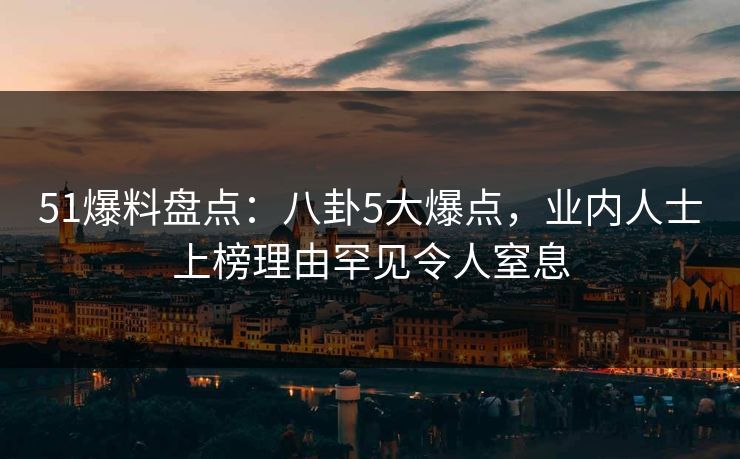 51爆料盘点：八卦5大爆点，业内人士上榜理由罕见令人窒息