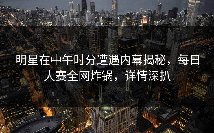 明星在中午时分遭遇内幕揭秘，每日大赛全网炸锅，详情深扒