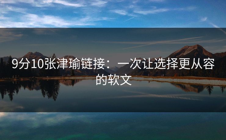 9分10张津瑜链接：一次让选择更从容的软文