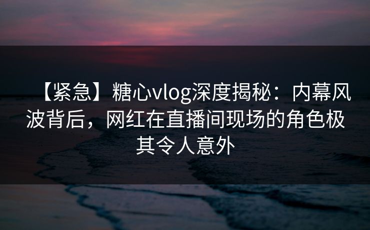 【紧急】糖心vlog深度揭秘：内幕风波背后，网红在直播间现场的角色极其令人意外