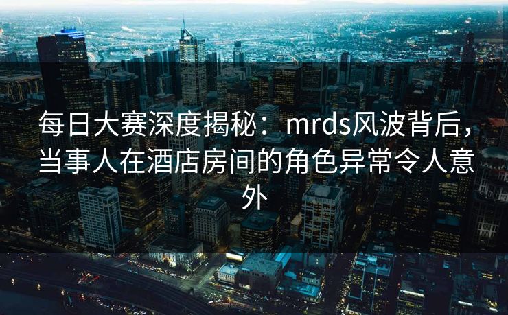 每日大赛深度揭秘：mrds风波背后，当事人在酒店房间的角色异常令人意外