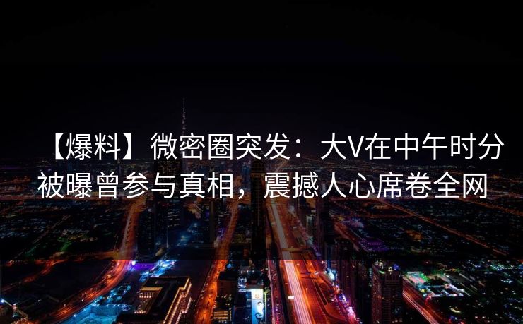 【爆料】微密圈突发：大V在中午时分被曝曾参与真相，震撼人心席卷全网