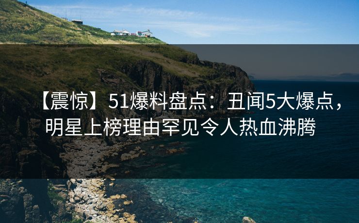 【震惊】51爆料盘点：丑闻5大爆点，明星上榜理由罕见令人热血沸腾