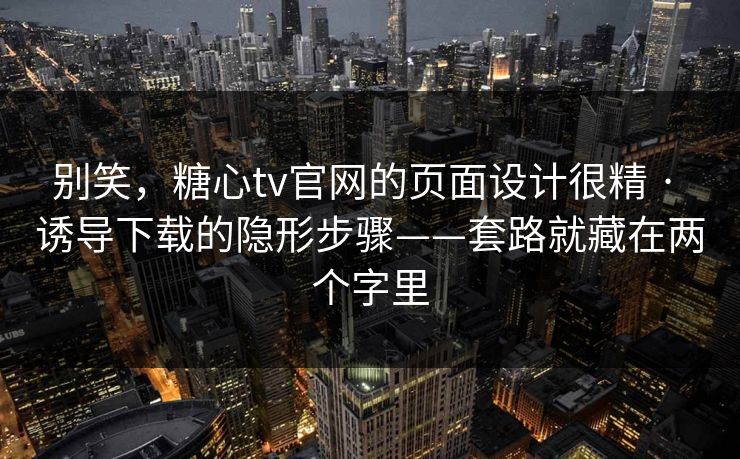别笑，糖心tv官网的页面设计很精 · 诱导下载的隐形步骤——套路就藏在两个字里