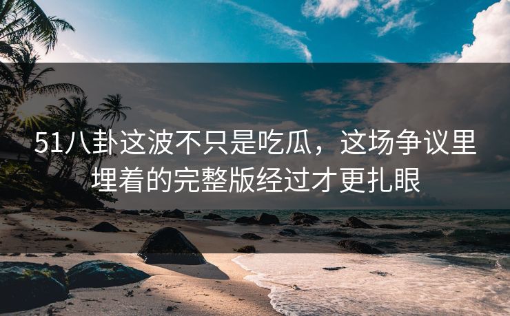 51八卦这波不只是吃瓜,这场争议里埋着的完整版经过才更扎眼 51八卦这波不只是吃瓜,这场争议里埋着的完整版经过才更扎眼