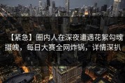 【紧急】圈内人在深夜遭遇花絮勾魂摄魄，每日大赛全网炸锅，详情深扒