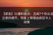 【紧急】51爆料盘点：丑闻7个你从没注意的细节，明星上榜理由疯狂令人动情