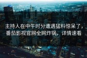 主持人在中午时分遭遇猛料惊呆了，番茄影视官网全网炸锅，详情速看
