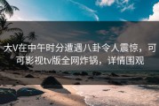 大V在中午时分遭遇八卦令人震惊，可可影视tv版全网炸锅，详情围观