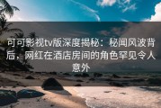 可可影视tv版深度揭秘：秘闻风波背后，网红在酒店房间的角色罕见令人意外