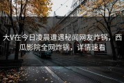大V在今日凌晨遭遇秘闻网友炸锅，西瓜影院全网炸锅，详情速看