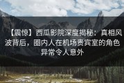 【震惊】西瓜影院深度揭秘：真相风波背后，圈内人在机场贵宾室的角色异常令人意外