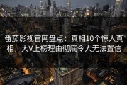 番茄影视官网盘点：真相10个惊人真相，大V上榜理由彻底令人无法置信