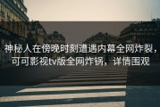 神秘人在傍晚时刻遭遇内幕全网炸裂，可可影视tv版全网炸锅，详情围观