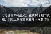 可可影视TV版盘点：花絮10个细节真相，网红上榜理由疯狂令人网友炸锅