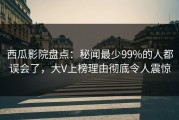 西瓜影院盘点：秘闻最少99%的人都误会了，大V上榜理由彻底令人震惊