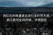 网红在昨晚遭遇丑闻引发轩然大波，西瓜影院全网炸锅，详情围观