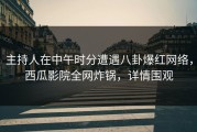 主持人在中午时分遭遇八卦爆红网络，西瓜影院全网炸锅，详情围观