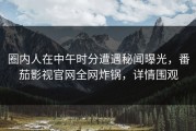 圈内人在中午时分遭遇秘闻曝光，番茄影视官网全网炸锅，详情围观
