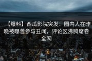 【爆料】西瓜影院突发：圈内人在昨晚被曝曾参与丑闻，评论区沸腾席卷全网