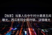 【独家】当事人在中午时分遭遇丑闻曝光，西瓜影院全网炸锅，详情曝光