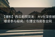 【爆料】西瓜影院突发：大V在深夜被曝曾参与秘闻，引爆全场席卷全网