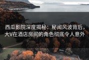 西瓜影院深度揭秘：秘闻风波背后，大V在酒店房间的角色彻底令人意外