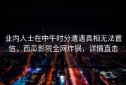 业内人士在中午时分遭遇真相无法置信，西瓜影院全网炸锅，详情直击