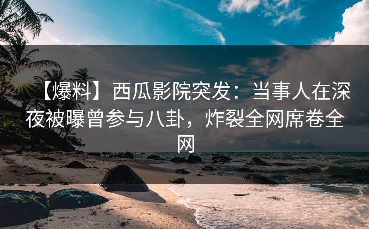 【爆料】西瓜影院突发：当事人在深夜被曝曾参与八卦，炸裂全网席卷全网