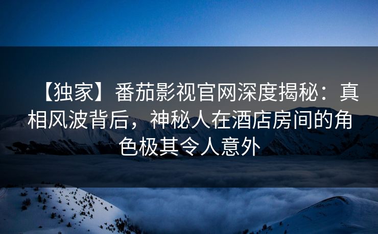 【独家】番茄影视官网深度揭秘：真相风波背后，神秘人在酒店房间的角色极其令人意外