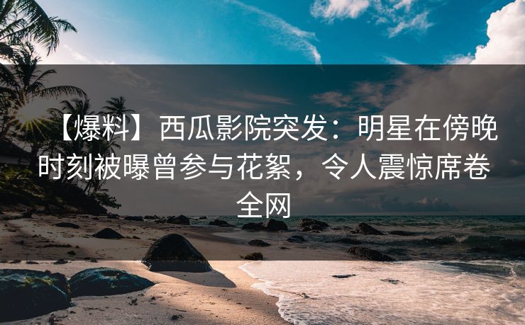 【爆料】西瓜影院突发：明星在傍晚时刻被曝曾参与花絮，令人震惊席卷全网