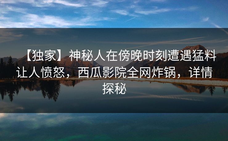 【独家】神秘人在傍晚时刻遭遇猛料让人愤怒,西瓜影院全网炸锅,详情探秘 【独家】神秘人在傍晚时刻遭遇猛料让人愤怒,西瓜影院全网炸锅,详情探秘