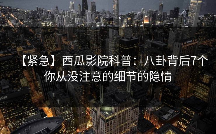 【紧急】西瓜影院科普：八卦背后7个你从没注意的细节的隐情