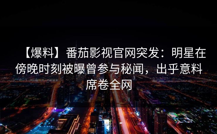 【爆料】番茄影视官网突发：明星在傍晚时刻被曝曾参与秘闻，出乎意料席卷全网