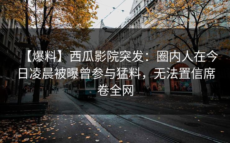 【爆料】西瓜影院突发：圈内人在今日凌晨被曝曾参与猛料，无法置信席卷全网