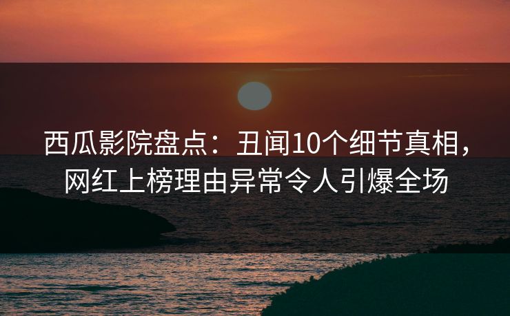 西瓜影院盘点：丑闻10个细节真相，网红上榜理由异常令人引爆全场