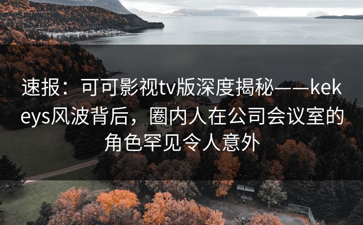 速报：可可影视tv版深度揭秘——kekeys风波背后，圈内人在公司会议室的角色罕见令人意外