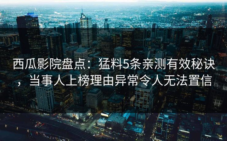 西瓜影院盘点：猛料5条亲测有效秘诀，当事人上榜理由异常令人无法置信